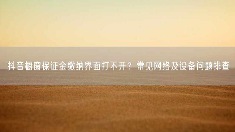 抖音橱窗保证金缴纳界面打不开？常见网络及设备问题排查