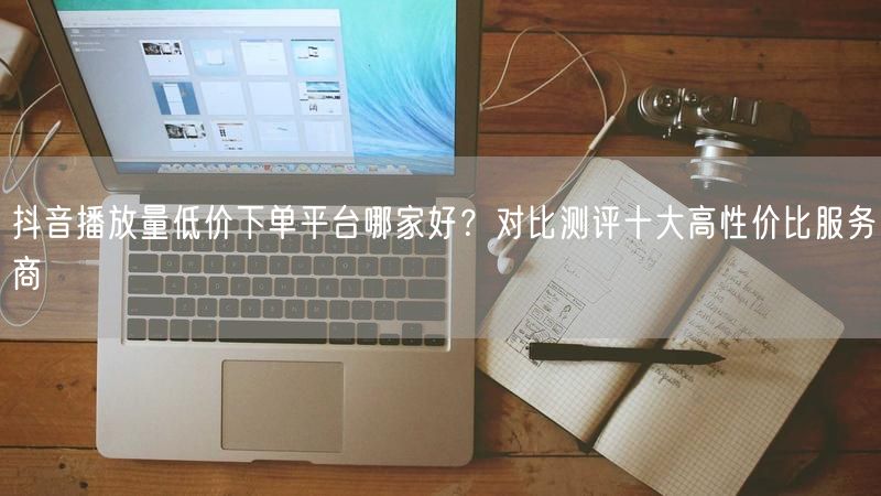 抖音播放量低价下单平台哪家好？对比测评十大高性价比服务商