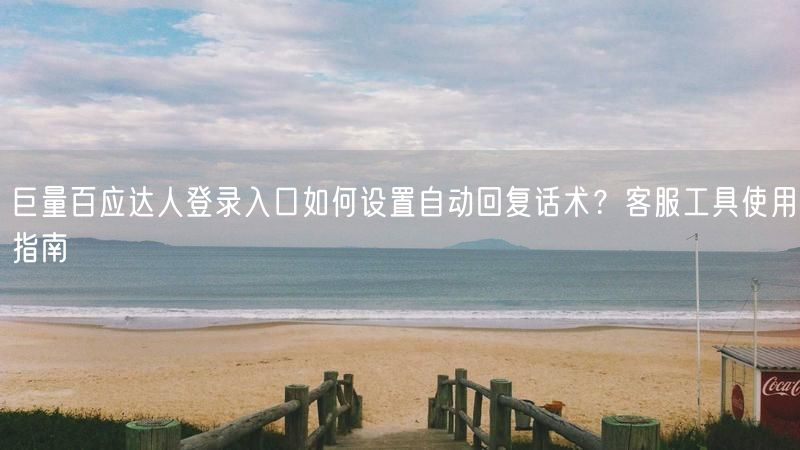巨量百应达人登录入口如何设置自动回复话术？客服工具使用指南