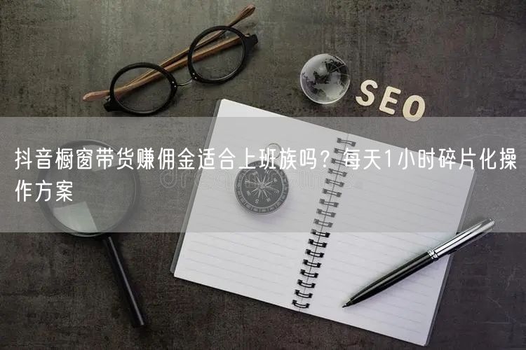 抖音橱窗带货赚佣金适合上班族吗?每天1小时碎片化操作方案