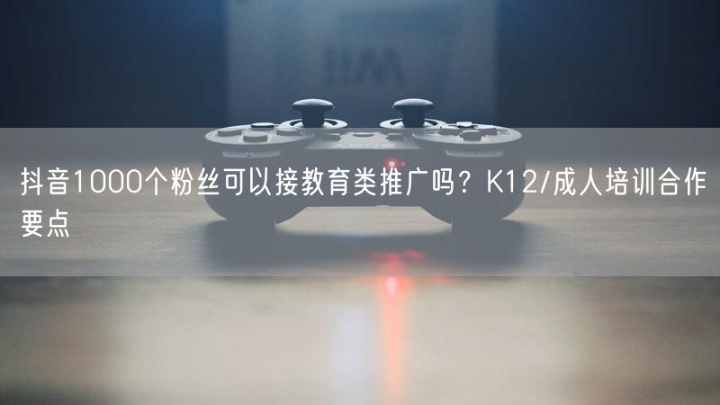 抖音1000个粉丝可以接教育类推广吗?K12/成人培训合作要点