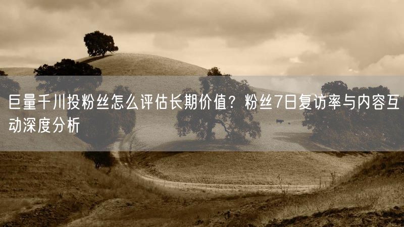 巨量千川投粉丝怎么评估长期价值？粉丝7日复访率与内容互动深度