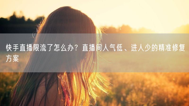 快手直播限流了怎么办？直播间人气低、进人少的精准修复方案