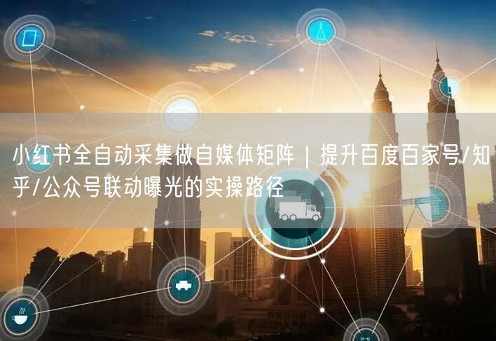 小红书全自动采集做自媒体矩阵｜提升百度百家号/知乎/公众号联