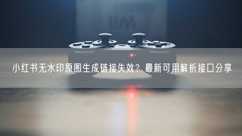 小红书无水印原图生成链接失效？最新可用解析接口分享