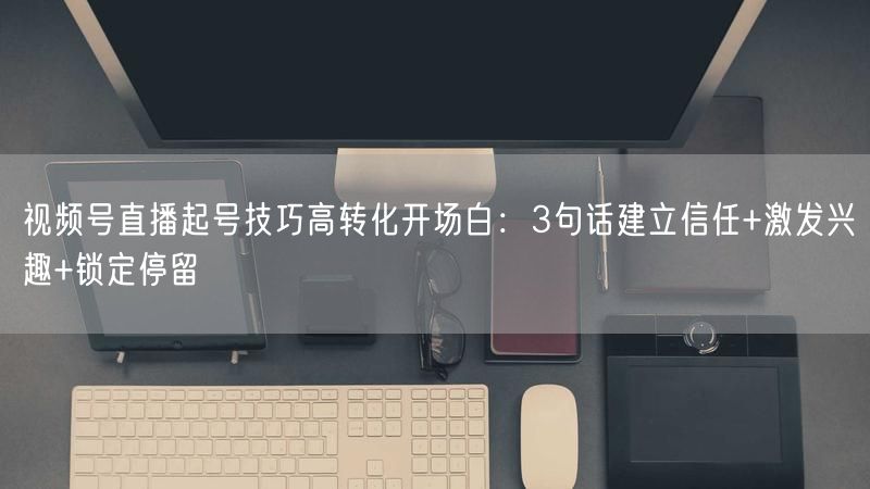 视频号直播起号技巧高转化开场白：3句话建立信任+激发兴趣+锁定停留
