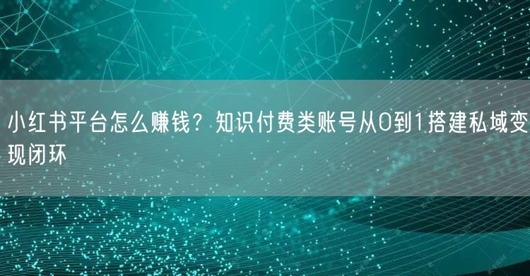 小红书平台怎么赚钱？知识付费类账号从0到1搭建私域变现闭环