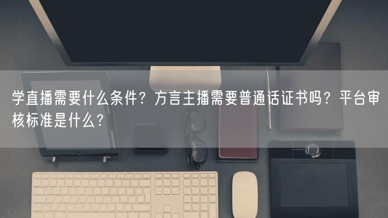 学直播需要什么条件？方言主播需要普通话证书吗？平台审核标准是