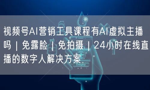 视频号AI营销工具课程有AI虚拟主播吗｜免露脸｜免拍摄｜24