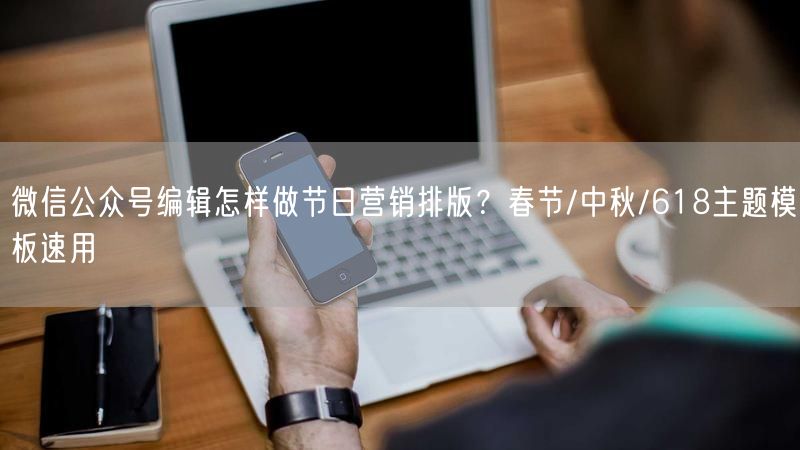 微信公众号编辑怎样做节日营销排版？春节/中秋/618主题模板速用