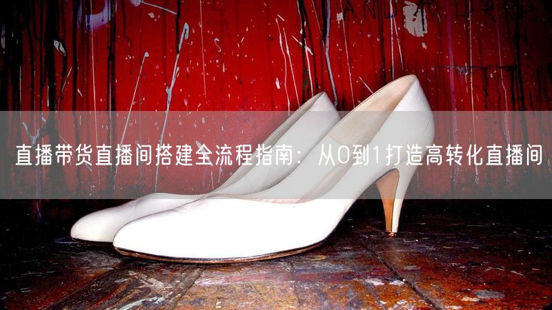 直播带货直播间搭建全流程指南：从0到1打造高转化直播间