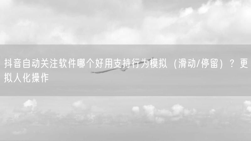 抖音自动关注软件哪个好用支持行为模拟（滑动/停留）？更拟人化
