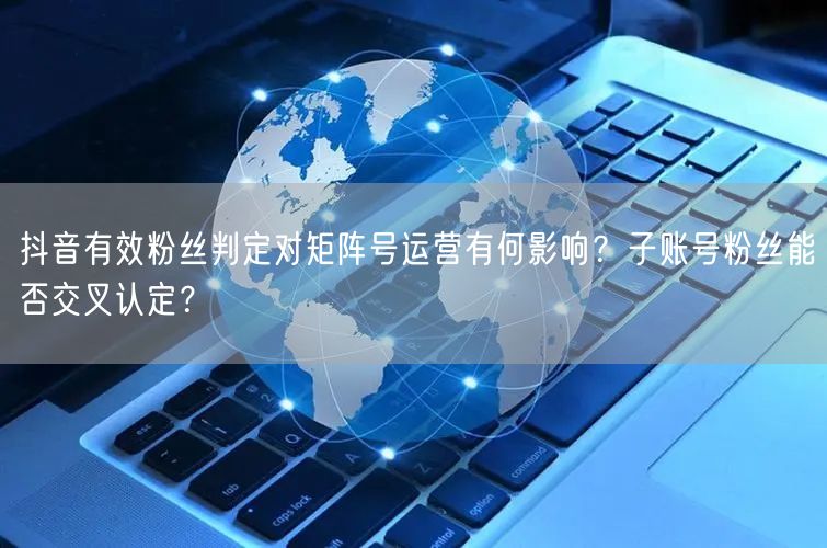 抖音有效粉丝判定对矩阵号运营有何影响？子账号粉丝能否交叉认定
