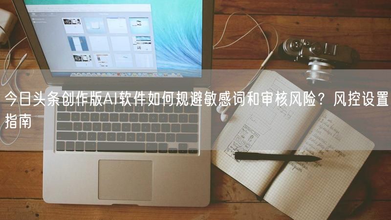 今日头条创作版AI软件如何规避敏感词和审核风险？风控设置指南