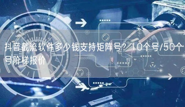 抖音截流软件多少钱支持矩阵号？10个号/50个号阶梯报价
