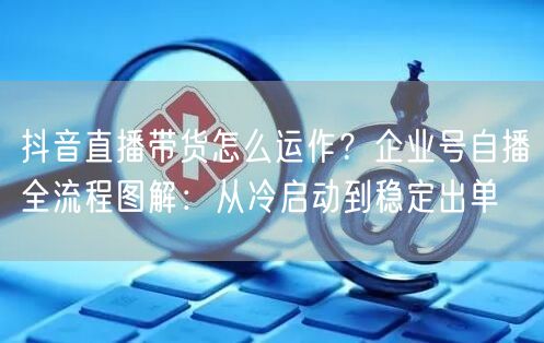 抖音直播带货怎么运作？企业号自播全流程图解：从冷启动到稳定出