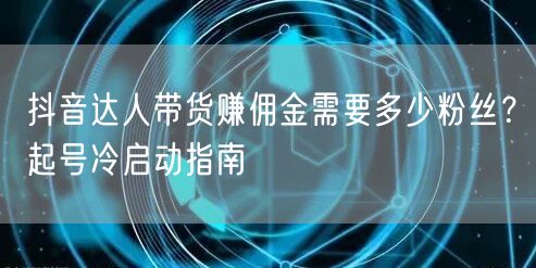 抖音达人带货赚佣金需要多少粉丝？起号冷启动指南