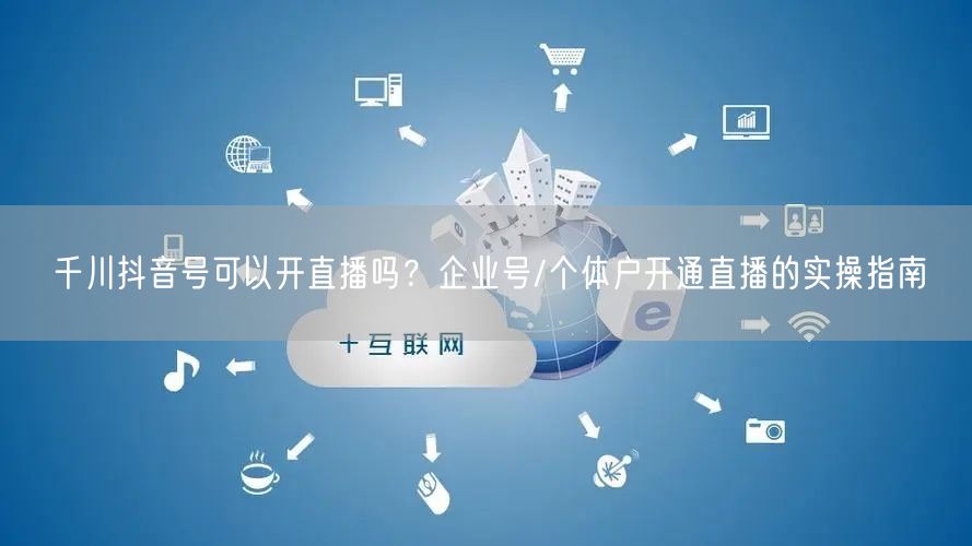 千川抖音号可以开直播吗？企业号/个体户开通直播的实操指南