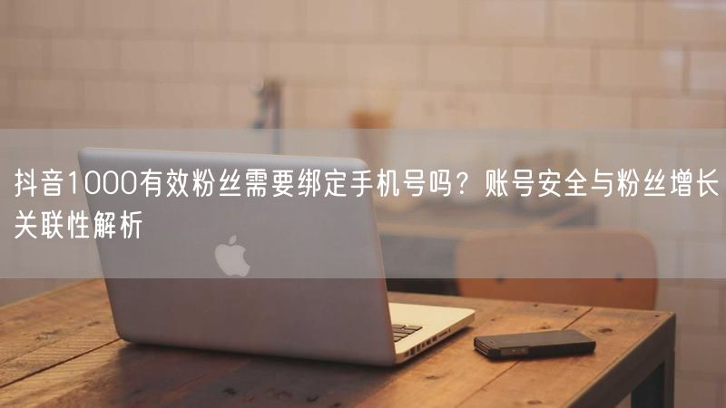 抖音1000有效粉丝需要绑定手机号吗？账号安全与粉丝增长关联