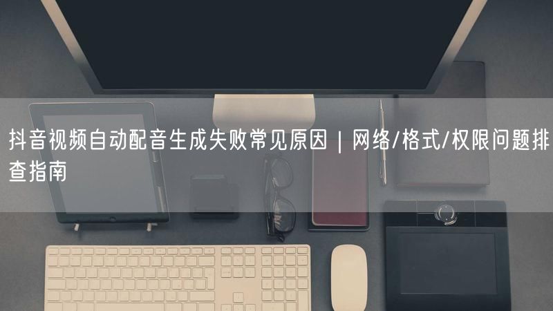 抖音视频自动配音生成失败常见原因｜网络/格式/权限问题排查指