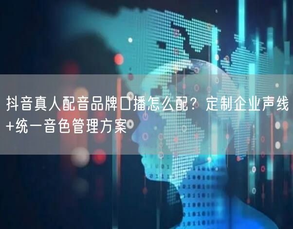 抖音真人配音品牌口播怎么配？定制企业声线+统一音色管理方案