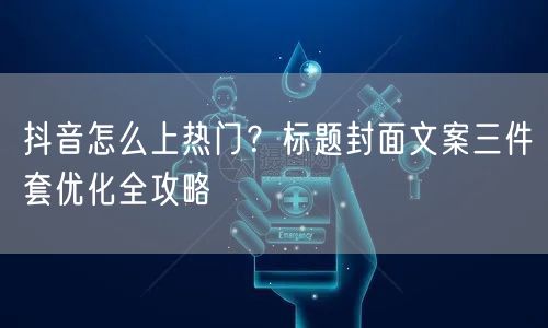 抖音怎么上热门？标题封面文案三件套优化全攻略