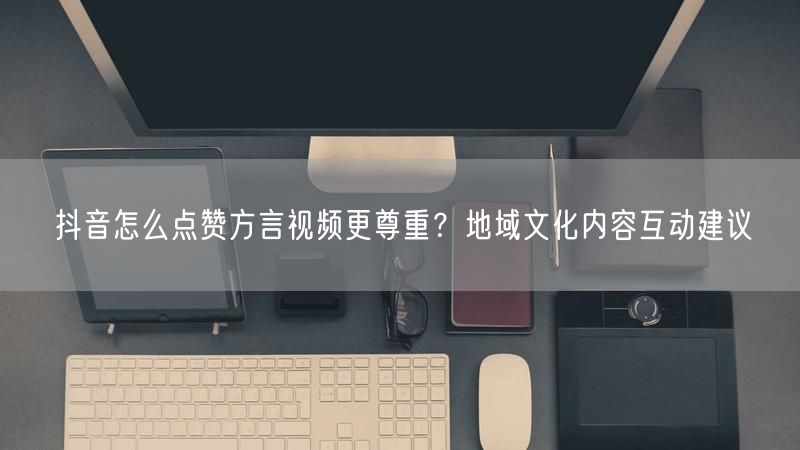 抖音怎么点赞方言视频更尊重？地域文化内容互动建议