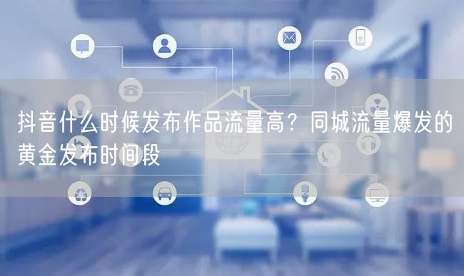 抖音什么时候发布作品流量高？同城流量爆发的黄金发布时间段