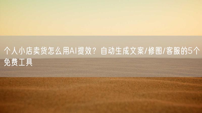 个人小店卖货怎么用AI提效？自动生成文案/修图/客服的5个免