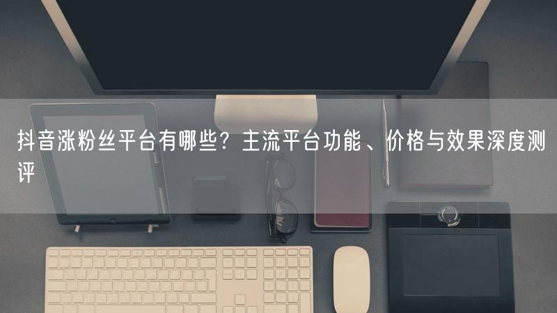 抖音涨粉丝平台有哪些？主流平台功能、价格与效果深度测评