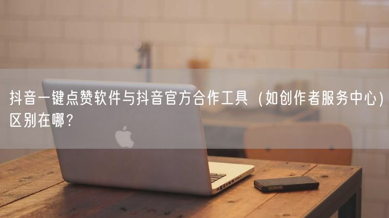 抖音一键点赞软件与抖音官方合作工具（如创作者服务中心）区别在