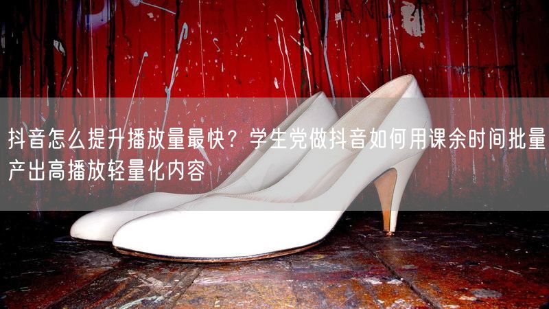抖音怎么提升播放量最快？学生党做抖音如何用课余时间批量产出高