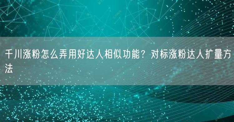 千川涨粉怎么弄用好达人相似功能？对标涨粉达人扩量方法