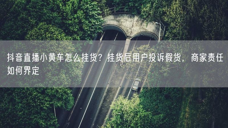 抖音直播小黄车怎么挂货？挂货后用户投诉假货，商家责任如何界定