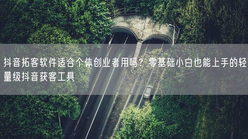 抖音拓客软件适合个体创业者用吗？零基础小白也能上手的轻量级抖
