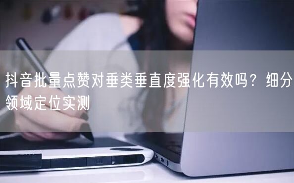 抖音批量点赞对垂类垂直度强化有效吗？细分领域定位实测