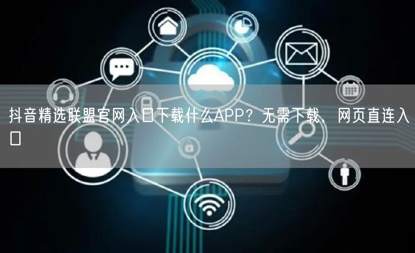 抖音精选联盟官网入口下载什么APP？无需下载，网页直连入口
