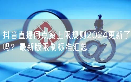 抖音直播间点赞上限规则2024更新了吗？最新版限制标准汇总