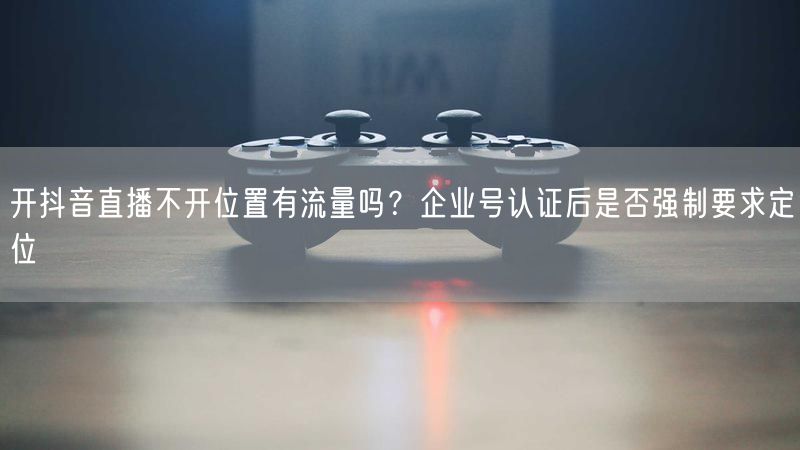 开抖音直播不开位置有流量吗？企业号认证后是否强制要求定位