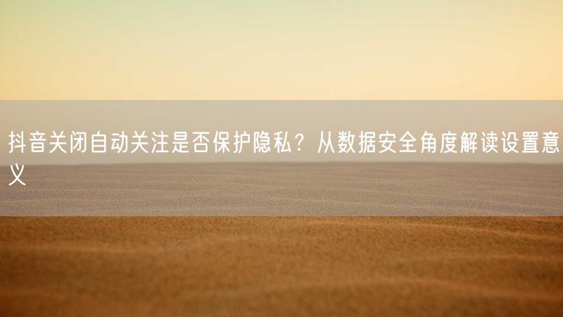 抖音关闭自动关注是否保护隐私？从数据安全角度解读设置意义