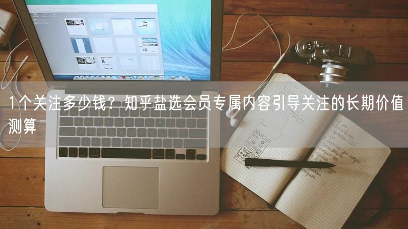 1个关注多少钱？知乎盐选会员专属内容引导关注的长期价值测算