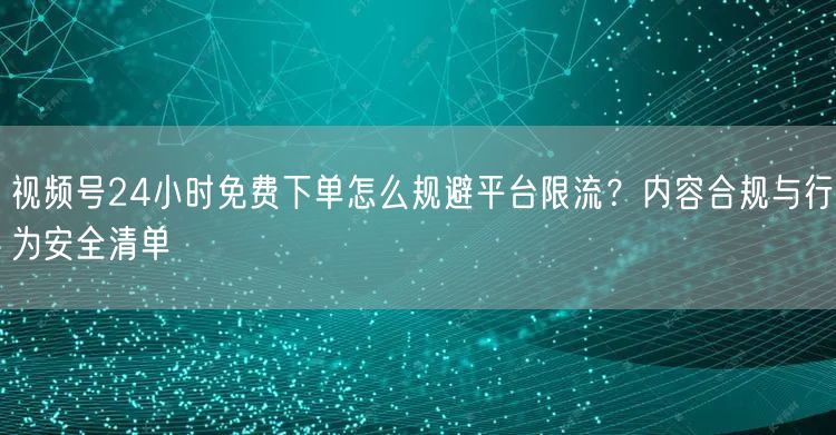 视频号24小时免费下单怎么规避平台限流？内容合规与行为安全清