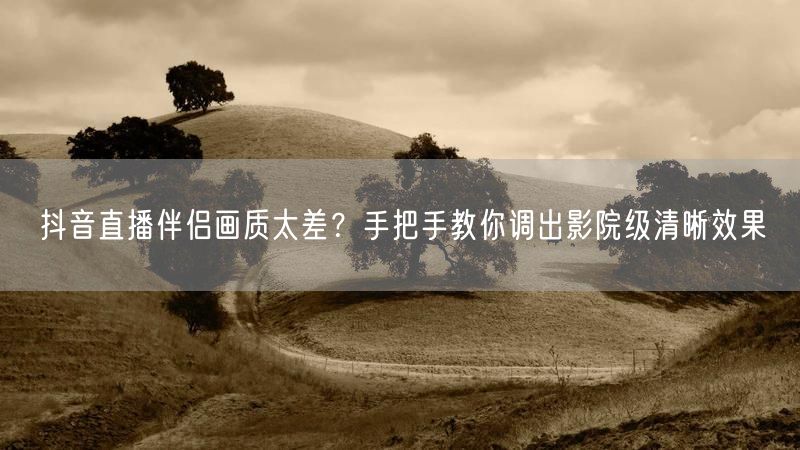 抖音直播伴侣画质太差？手把手教你调出影院级清晰效果