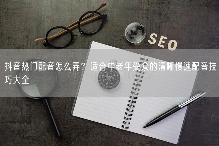 抖音热门配音怎么弄？适合中老年受众的清晰慢速配音技巧大全