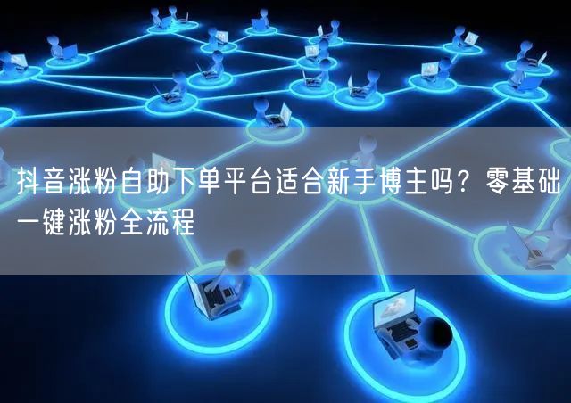 抖音涨粉自助下单平台适合新手博主吗？零基础一键涨粉全流程