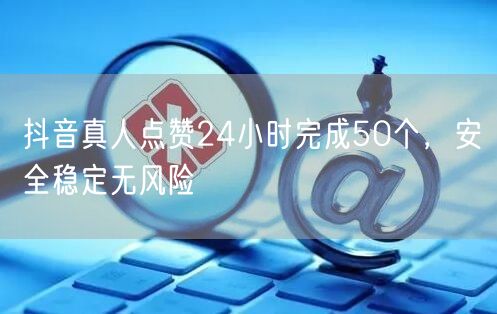 抖音真人点赞24小时完成50个,安全稳定无风险