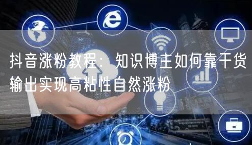 抖音涨粉教程:知识博主如何靠干货输出实现高粘性自然涨粉